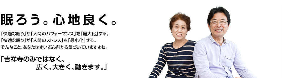 眠ろう。心地良く。「快適な眠り」が「人間のパフォーマンス」を「最大化」する。「快適な眠り」が「人間のストレス」を「最小化」する。そんなこと、あなたはずいぶん前から気付いていますよね。「吉祥寺駅徒歩5分。でも、意外と来るのは難しいですよ。」